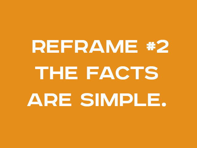 REFRAME #2: THE FACTS ARE SIMPLE.