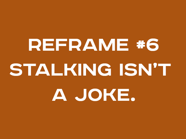 REFRAME #6: STALKING ISN’T A JOKE.